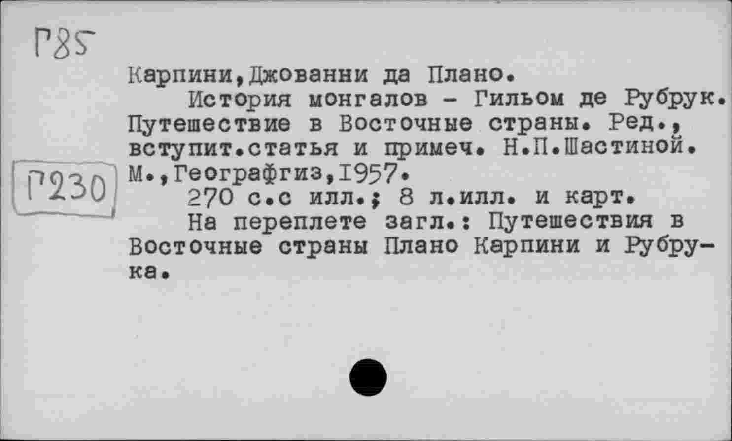 ﻿РЗг
Р230
Карпини,Джованни да Плано.
История монгалов - Гильом де Рубрук Путешествие в Восточные страны. Ред., вступит.статья и примеч. Н.П.Шастиной. М.,Географгиз,1957.
270 с.с илл.$ 8 л.илл. и карт.
На переплете загл.: Путешествия в Восточные страны Плано Карпини и Рубру-ка.